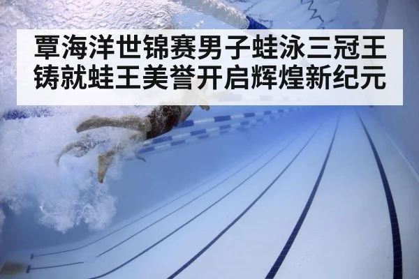 覃海洋世锦赛男子蛙泳三冠王铸就蛙王美誉开启辉煌新纪元
